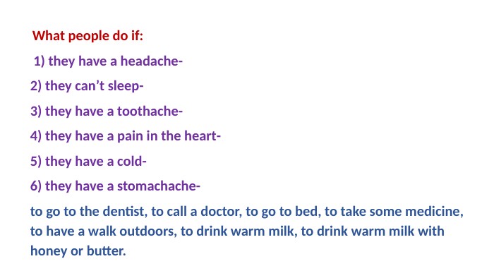  What people do if: 1) they have a headache-2) they can’t sleep-3) they have a toothache-4) they have a pain in the heart-5) they have a cold-6) they have a stomachache-to go to the dentist, to call a doctor, to go to bed, to take some medicine, to have a walk outdoors, to drink warm milk, to drink warm milk with honey or butter. 