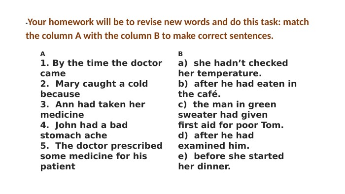 -Your homework will be to revise new words and do this task: match the column A with the column B to make correct sentences. A 1. By the time the doctorcame2. Mary caught a coldbecause3. Ann had taken hermedicine4. John had a badstomach ache5. The doctor prescribedsome medicine for hispatient. Ba) she hadn’t checkedher temperature.b) after he had eaten inthe café.c) the man in greensweater had givenfirst aid for poor Tom.d) after he hadexamined him.e) before she startedher dinner.