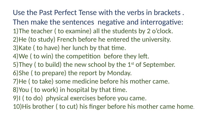 Use the Past Perfect Tense with the verbs in brackets . Then make the sentences negative and interrogative: The teacher ( to examine) all the students by 2 o’clock. He (to study) French before he entered the university. Kate ( to have) her lunch by that time. We ( to win) the competition before they left. They ( to build) the new school by the 1st of September. She ( to prepare) the report by Monday. He ( to take) some medicine before his mother came. You ( to work) in hospital by that time. I ( to do) physical exercises before you came. His brother ( to cut) his finger before his mother came home.