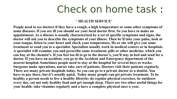  Check on home task : ‘ HEALTH SERVICE’People need to see doctors if they have a cough, a high temperature or some other symptoms of some diseases. If you are ill you should see your local doctor first. So you have to make an appointment. As a disease is usually characterized by a set of specific symptoms and signs, the doctor will ask you to describe the symptoms of your illness. Then he’ll take your pulse, look at your tongue, listen to your heart and check your temperature. He or she will give you some treatment or send you to a specialist. Specialists usually work in medical centers or in hospitals. A specialist will examine you and prescribe some treatment, pills or other medicine, which you can buy at the chemist’s. If you feel too ill to go to the doctor’s, you’ll stay in bed and send for a doctor. If you have an accident, you go to the Accident and Emergency department of the nearest hospital. Sometimes people need to stay at the hospital for several days or weeks. Surgeons make operations, nurses take care of patients. Doctors visit their patients regularly. There are many private hospitals today. So you can go to a private doctor or a dentist. You have to pay there, but it’s usually quick. Today many people can get private treatment. To be healthy a person needs to live a healthy lifestyle: do regular physical exercises, be outdoors every day, eat not only healthy food and get enough sleep. There are two other useful things for your health: take vitamins regularly and a have a complete physical once a year.