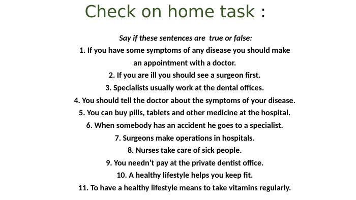 Check on home task : Say if these sentences are true or false:1. If you have some symptoms of any disease you should makean appointment with a doctor.2. If you are ill you should see a surgeon first.3. Specialists usually work at the dental offices.4. You should tell the doctor about the symptoms of your disease.5. You can buy pills, tablets and other medicine at the hospital.6. When somebody has an accident he goes to a specialist.7. Surgeons make operations in hospitals.8. Nurses take care of sick people.9. You needn’t pay at the private dentist office.10. A healthy lifestyle helps you keep fit.11. To have a healthy lifestyle means to take vitamins regularly.