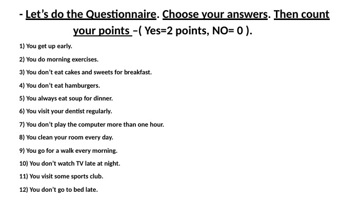 - Let’s do the Questionnaire. Choose your answers. Then count your points –( Yes=2 points, NO= 0 ).1) You get up early.2) You do morning exercises.3) You don’t eat cakes and sweets for breakfast.4) You don’t eat hamburgers.5) You always eat soup for dinner.6) You visit your dentist regularly.7) You don’t play the computer more than one hour.8) You clean your room every day.9) You go for a walk every morning.10) You don’t watch TV late at night.11) You visit some sports club.12) You don’t go to bed late.
