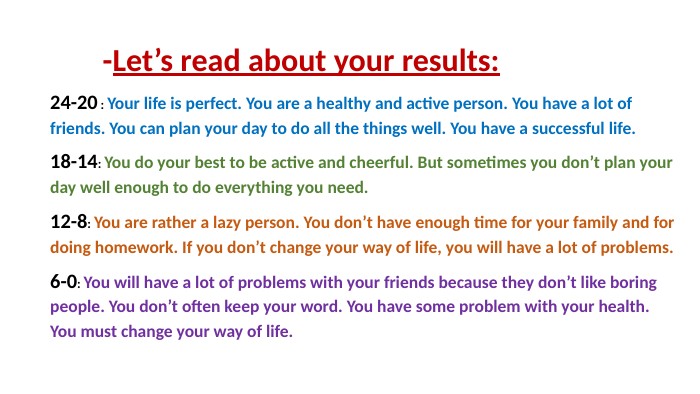 -Let’s read about your results:24-20 : Your life is perfect. You are a healthy and active person. You have a lot of friends. You can plan your day to do all the things well. You have a successful life.18-14: You do your best to be active and cheerful. But sometimes you don’t plan your day well enough to do everything you need. 12-8: You are rather a lazy person. You don’t have enough time for your family and for doing homework. If you don’t change your way of life, you will have a lot of problems.6-0: You will have a lot of problems with your friends because they don’t like boring people. You don’t often keep your word. You have some problem with your health. You must change your way of life. 