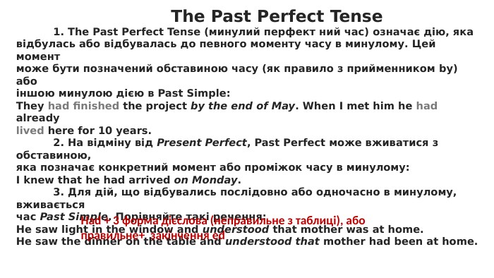  The Past Perfect Tense	1. The Past Perfect Tense (минулий перфект ний час) означає дію, якавідбулась або відбувалась до певного моменту часу в минулому. Цей моментможе бути позначений обставиною часу (як правило з прийменником by) абоіншою минулою дією в Past Simple: They had finished the project by the end of May. When I met him he had alreadylived here for 10 years.	2. На відміну від Present Perfect, Past Perfect може вживатися з обставиною,яка позначає конкретний момент або проміжок часу в минулому: I knew that he had arrived on Monday.	3. Для дій, що відбувались послідовно або одночасно в минулому, вживаєтьсячас Past Simple. Порівняйте такі речення: Не saw light in the window and understood that mother was at home. He saw the dinner on the table and understood that mother had been at home. Had + 3 форма дієслова (неправильне з таблиці), або правильне+ закінчення ed