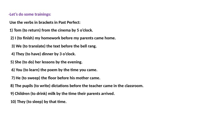 -Let’s do some trainings: Use the verbs in brackets in Past Perfect: 1) Tom (to return) from the cinema by 5 o’clock. 2) I (to finish) my homework before my parents came home. 3) We (to translate) the text before the bell rang. 4) They (to have) dinner by 3 o’clock. 5) She (to do) her lessons by the evening. 6) You (to learn) the poem by the time you came. 7) He (to sweep) the floor before his mother came. 8) The pupils (to write) dictations before the teacher came in the classroom. 9) Children (to drink) milk by the time their parents arrived. 10) They (to sleep) by that time. 