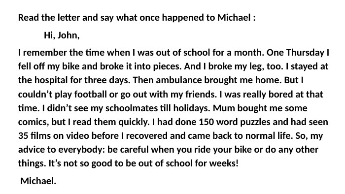 Read the letter and say what once happened to Michael : Hi, John, I remember the time when I was out of school for a month. One Thursday I fell off my bike and broke it into pieces. And I broke my leg, too. I stayed at the hospital for three days. Then ambulance brought me home. But I couldn’t play football or go out with my friends. I was really bored at that time. I didn’t see my schoolmates till holidays. Mum bought me some comics, but I read them quickly. I had done 150 word puzzles and had seen 35 films on video before I recovered and came back to normal life. So, my advice to everybody: be careful when you ride your bike or do any other things. It’s not so good to be out of school for weeks! Michael. 