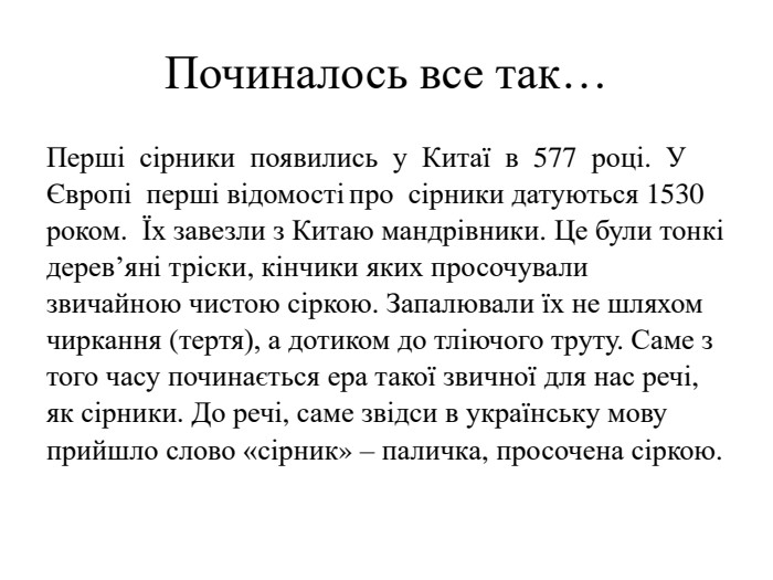 Починалось все так…Перші  сірники  появились  у  Китаї  в  577  році.  У   Європі  перші відомості про  сірники датуються 1530 роком.  Їх завезли з Китаю мандрівники. Це були тонкі дерев’яні тріски, кінчики яких просочували звичайною чистою сіркою. Запалювали їх не шляхом чиркання (тертя), а дотиком до тліючого труту. Саме з того часу починається ера такої звичної для нас речі, як сірники. До речі, саме звідси в українську мову прийшло слово «сірник» – паличка, просочена сіркою. 