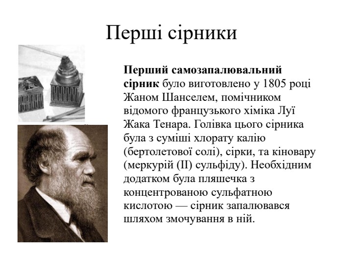 Перші сірники. Перший самозапалювальний сірник було виготовлено у 1805 році Жаном Шанселем, помічником відомого французького хіміка Луї Жака Тенара. Голівка цього сірника була з суміші хлорату калію (бертолетової солі), сірки, та кіновару (меркурій (ІІ) сульфіду). Необхідним додатком була пляшечка з концентрованою сульфатною кислотою — сірник запалювався шляхом змочування в ній.