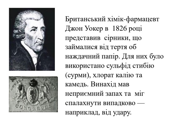 Британський хімік-фармацевт Джон Уокер в  1826 році представив  сірники, що займалися від тертя об наждачний папір. Для них було використано сульфід стибію (сурми), хлорат калію та камедь. Винахід мав неприємний запах та  міг спалахнути випадково — наприклад, від удару.