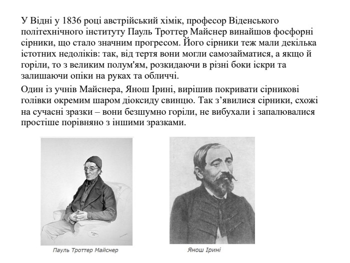 У Відні у 1836 році австрійський хімік, професор Віденського політехнічного інституту Пауль Троттер Майснер винайшов фосфорні сірники, що стало значним прогресом. Його сірники теж мали декілька істотних недоліків: так, від тертя вони могли самозайматися, а якщо й горіли, то з великим полум'ям, розкидаючи в різні боки іскри та залишаючи опіки на руках та обличчі. Один із учнів Майснера, Янош Ірині, вирішив покривати сірникові голівки окремим шаром діоксиду свинцю. Так з’явилися сірники, схожі на сучасні зразки – вони безшумно горіли, не вибухали і запалювалися простіше порівняно з іншими зразками. 