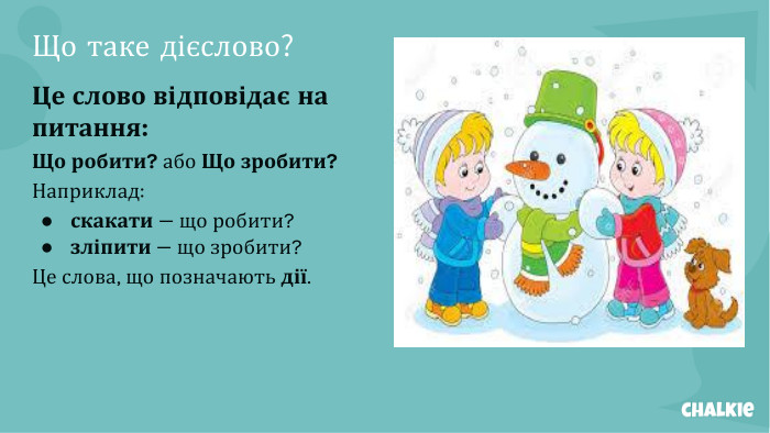 Що таке дієслово?Це слово відповідає на питання: Що робити? або Що зробити?Наприклад:скакати — що робити?зліпити — що зробити?Це слова, що позначають дії.