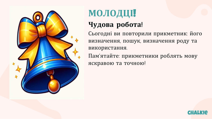 МОЛОДЦІ!Чудова робота!Сьогодні ви повторили прикметник: його визначення, пошук, визначення роду та використання. Пам'ятайте: прикметники роблять мову яскравою та точною!
