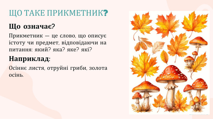 ЩО ТАКЕ ПРИКМЕТНИК?Що означає?Прикметник — це слово, що описує істоту чи предмет, відповідаючи на питання: який? яка? яке? які?Наприклад: Осіннє листя, отруйні гриби, золота осінь.