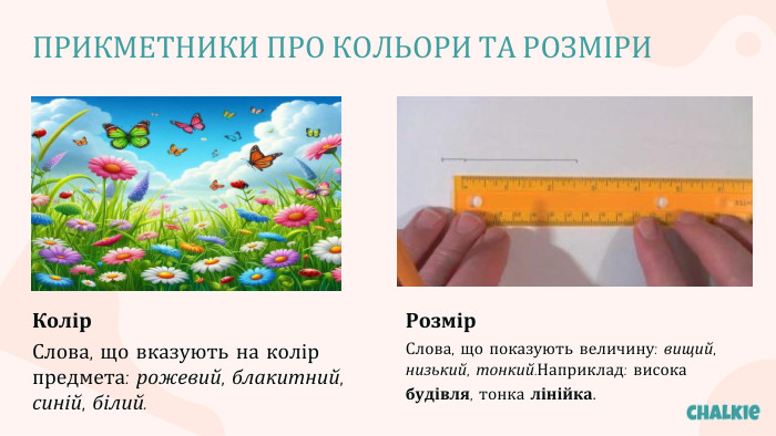 ПРИКМЕТНИКИ ПРО КОЛЬОРИ ТА РОЗМІРИКолір. Слова, що вказують на колір предмета: рожевий, блакитний, синій, білий. Розмір. Слова, що показують величину: вищий, низький, тонкий. Наприклад: висока будівля, тонка лінійка.