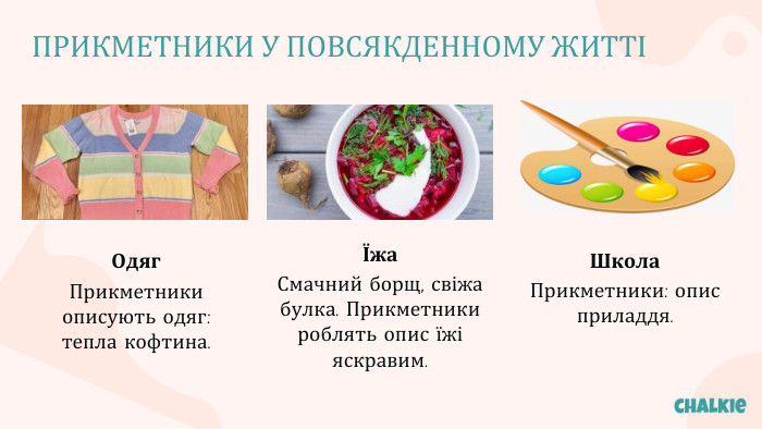 ПРИКМЕТНИКИ У ПОВСЯКДЕННОМУ ЖИТТІОдяг. Прикметники описують одяг: тепла кофтина.Їжа. Смачний борщ, свіжа булка. Прикметники роблять опис їжі яскравим. Школа. Прикметники: опис приладдя.