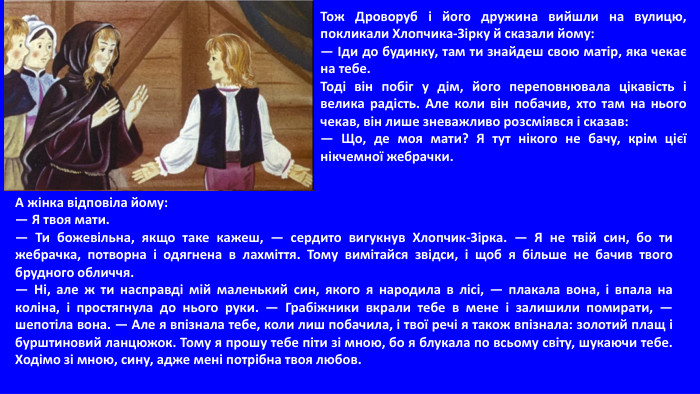 Тож Дроворуб і його дружина вийшли на вулицю, покликали Хлопчика-Зірку й сказали йому:— Іди до будинку, там ти знайдеш свою матір, яка чекає на тебе. Тоді він побіг у дім, його переповнювала цікавість і велика радість. Але коли він побачив, хто там на нього чекав, він лише зневажливо розсміявся і сказав:— Що, де моя мати? Я тут нікого не бачу, крім цієї нікчемної жебрачки. А жінка відповіла йому:— Я твоя мати.— Ти божевільна, якщо таке кажеш, — сердито вигукнув Хлопчик-Зірка. — Я не твій син, бо ти жебрачка, потворна і одягнена в лахміття. Тому вимітайся звідси, і щоб я більше не бачив твого брудного обличчя.— Ні, але ж ти насправді мій маленький син, якого я народила в лісі, — плакала вона, і впала на коліна, і простягнула до нього руки. — Грабіжники вкрали тебе в мене і залишили помирати, — шепотіла вона. — Але я впізнала тебе, коли лиш побачила, і твої речі я також впізнала: золотий плащ і бурштиновий ланцюжок. Тому я прошу тебе піти зі мною, бо я блукала по всьому світу, шукаючи тебе. Ходімо зі мною, сину, адже мені потрібна твоя любов.