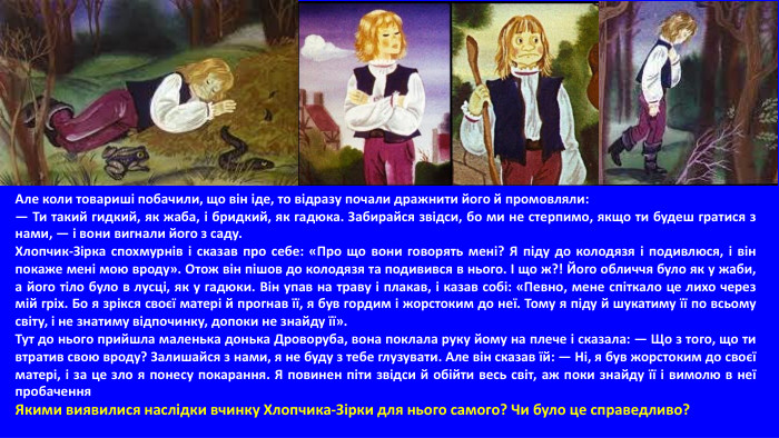 Але коли товариші побачили, що він іде, то відразу почали дражнити його й промовляли: — Ти такий гидкий, як жаба, і бридкий, як гадюка. Забирайся звідси, бо ми не стерпимо, якщо ти будеш гратися з нами, — і вони вигнали його з саду. Хлопчик-Зірка спохмурнів і сказав про себе: «Про що вони говорять мені? Я піду до колодязя і подивлюся, і він покаже мені мою вроду». Отож він пішов до колодязя та подивився в нього. І що ж?! Його обличчя було як у жаби, а його тіло було в лусці, як у гадюки. Він упав на траву і плакав, і казав собі: «Певно, мене спіткало це лихо через мій гріх. Бо я зрікся своєї матері й прогнав її, я був гордим і жорстоким до неї. Тому я піду й шукатиму її по всьому світу, і не знатиму відпочинку, допоки не знайду її». Тут до нього прийшла маленька донька Дроворуба, вона поклала руку йому на плече і сказала: — Що з того, що ти втратив свою вроду? Залишайся з нами, я не буду з тебе глузувати. Але він сказав їй: — Ні, я був жорстоким до своєї матері, і за це зло я понесу покарання. Я повинен піти звідси й обійти весь світ, аж поки знайду її і вимолю в неї пробачення. Якими виявилися наслідки вчинку Хлопчика-Зірки для нього самого? Чи було це справедливо? 