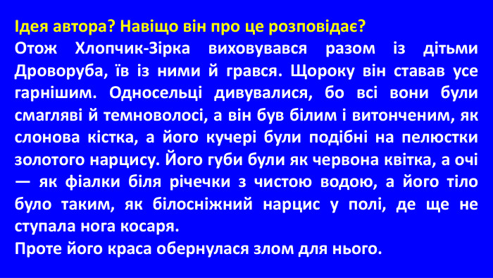 Ідея автора? Навіщо він про це розповідає?Отож Хлопчик-Зірка виховувався разом із дітьми Дроворуба, їв із ними й грався. Щороку він ставав усе гарнішим. Односельці дивувалися, бо всі вони були смагляві й темноволосі, а він був білим і витонченим, як слонова кістка, а його кучері були подібні на пелюстки золотого нарцису. Його губи були як червона квітка, а очі — як фіалки біля річечки з чистою водою, а його тіло було таким, як білосніжний нарцис у полі, де ще не ступала нога косаря. Проте його краса обернулася злом для нього. 