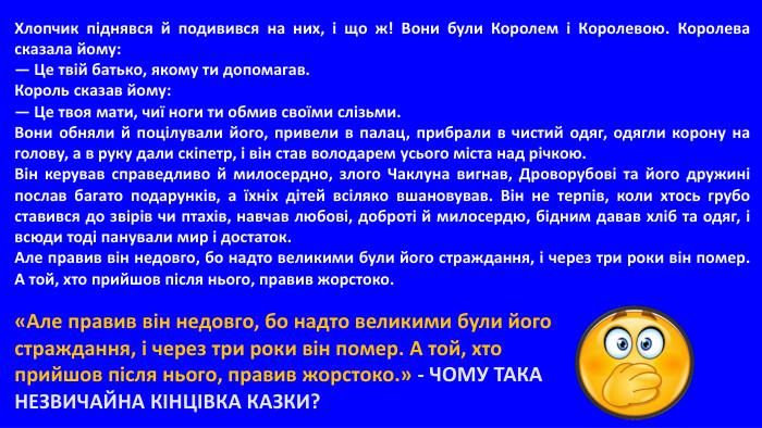 Хлопчик піднявся й подивився на них, і що ж! Вони були Королем і Королевою. Королева сказала йому:— Це твій батько, якому ти допомагав. Король сказав йому:— Це твоя мати, чиї ноги ти обмив своїми слізьми. Вони обняли й поцілували його, привели в палац, прибрали в чистий одяг, одягли корону на голову, а в руку дали скіпетр, і він став володарем усього міста над річкою. Він керував справедливо й милосердно, злого Чаклуна вигнав, Дроворубові та його дружині послав багато подарунків, а їхніх дітей всіляко вшановував. Він не терпів, коли хтось грубо ставився до звірів чи птахів, навчав любові, доброті й милосердю, бідним давав хліб та одяг, і всюди тоді панували мир і достаток. Але правив він недовго, бо надто великими були його страждання, і через три роки він помер. А той, хто прийшов після нього, правив жорстоко.«Але правив він недовго, бо надто великими були його страждання, і через три роки він помер. А той, хто прийшов після нього, правив жорстоко.» - ЧОМУ ТАКА НЕЗВИЧАЙНА КІНЦІВКА КАЗКИ?