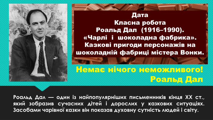 Немає нічого неможливого!Роальд Дал. Роальд Дал — один із найпопулярніших письменників кінця ХХ ст., який зобразив сучасних дітей і дорослих у казкових ситуаціях. Засобами чарівної казки він показав духовну сутність людей і світу. Дата. Класна робота. Роальд Дал (1916–1990). «Чарлі і шоколадна фабрика». Казкові пригоди персонажів на шоколадній фабриці містера Вонки. 