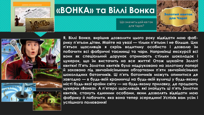 «ВОНКА» та Віллі Вонка. Я, Віллі Вонка, вирішив дозволити цього року відвідати мою фаб-рику п’ятьом дітям. Майте на увазі — тільки п’ятьом і не більше. Цих п’ятьох щасливців я скрізь водитиму особисто і дозволю їм побачити всі фабричні таємниці та чари. Наприкінці екскурсії всі вони як спеціальний дарунок отримають стільки шоколадок і цукерок, що їм вистачить на все життя! Отож шукайте Золоті квитки! П’ять Золотих квитків було надруковано на золотому папері й заховано під звичайнісінькими обгортками п’яти звичайнісіньких шоколадних батончиків. Ці п’ять батончиків можуть опинитися де завгодно — в будь-якій крамничці на будь-якій вуличці у будь-якому місті будь-якої країни світу — на будь-якому прилавку, де продають цукерки «Вонка». А п’ятеро щасливців, які знайдуть ці п’ять Золотих квитків, стануть єдиними особами, яким дозволять відвідати мою фабрику й побачити, яка вона тепер зсередини! Успіхів вам усім і успішного полювання!