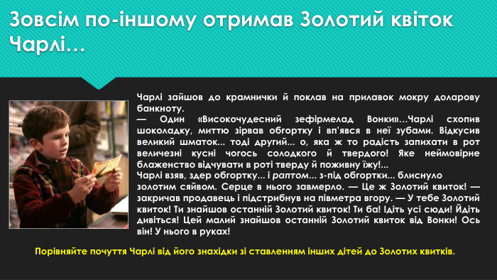 Зовсім по-іншому отримав Золотий квіток Чарлі…Чарлі зайшов до крамнички й поклав на прилавок мокру доларову банкноту.— Один «Високочудесний зефірмелад Вонки»…Чарлі схопив шоколадку, миттю зірвав обгортку і вп’явся в неї зубами. Відкусив великий шматок... тоді другий... о, яка ж то радість запихати в рот величезні кусні чогось солодкого й твердого! Яке неймовірне блаженство відчувати в роті тверду й поживну їжу!... Чарлі взяв, здер обгортку... і раптом... з-під обгортки... блиснулозолотим сяйвом. Серце в нього завмерло. — Це ж Золотий квиток! — закричав продавець і підстрибнув на півметра вгору. — У тебе Золотий квиток! Ти знайшов останній Золотий квиток! Ти ба! Ідіть усі сюди! Йдіть дивіться! Цей малий знайшов останній Золотий квиток від Вонки! Ось він! У нього в руках!Порівняйте почуття Чарлі від його знахідки зі ставленням інших дітей до Золотих квитків.