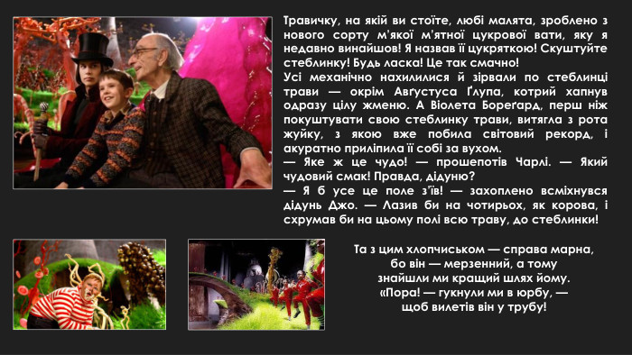 Травичку, на якій ви стоїте, любі малята, зроблено з нового сорту м’якої м’ятної цукрової вати, яку я недавно винайшов! Я назвав її цукряткою! Скуштуйте стеблинку! Будь ласка! Це так смачно!Усі механічно нахилилися й зірвали по стеблинці трави — окрім Авґустуса Ґлупа, котрий хапнув одразу цілу жменю. А Віолета Бореґард, перш ніж покуштувати свою стеблинку трави, витягла з рота жуйку, з якою вже побила світовий рекорд, і акуратно приліпила її собі за вухом.— Яке ж це чудо! — прошепотів Чарлі. — Який чудовий смак! Правда, дідуню?— Я б усе це поле з’їв! — захоплено всміхнувся дідунь Джо. — Лазив би на чотирьох, як корова, і схрумав би на цьому полі всю траву, до стеблинки!Та з цим хлопчиськом — справа марна,бо він — мерзенний, а томузнайшли ми кращий шлях йому.«Пора! — гукнули ми в юрбу, —щоб вилетів він у трубу!