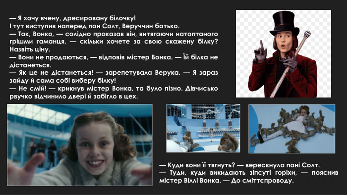 — Я хочу вчену, дресировану білочку!І тут виступив наперед пан Солт, Веруччин батько.— Так, Вонко, — солідно проказав він, витягаючи натоптаного грішми гаманця, — скільки хочете за свою скажену білку? Назвіть ціну.— Вони не продаються, — відповів містер Вонка. — Їй білка не дістанеться.— Як це не дістанеться! — зарепетувала Верука. — Я зараз зайду й сама собі виберу білку!— Не смій! — крикнув містер Вонка, та було пізно. Дівчисько рвучко відчинило двері й забігло в цех.— Куди вони її тягнуть? — верескнула пані Солт.— Туди, куди викидають зіпсуті горіхи, — пояснив містер Віллі Вонка. — До сміттєпроводу.