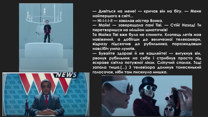 — Дивіться на мене! — кричав він на бігу. — Мене найпершого в світі...— Ні-і-і-і-і! — заволав містер Вонка.— Майк! — заверещала пані Тіві. — Стій! Назад! Ти перетворишся на мільйон шматочків!Та Майка Тіві вже було не спинити. Хлопець летів мов навіжений, а добігши до величезної телекамери, відразу підскочив до рубильника, порозкидавши навсібіч умпа-лумпів.— Бувайте здорові й не кашляйте! — вигукнув він, рвонув рубильник на себе і стрибнув просто під яскраве світло потужної лінзи. Сліпучий спалах. Тоді запала тиша.(...) З телевізора долинув тонесенький голосочок, ніби там пискнула мишка.