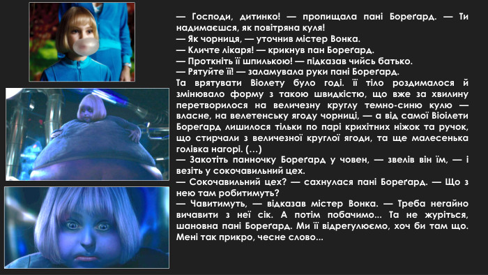 — Господи, дитинко! — пропищала пані Бореґард. — Ти надимаєшся, як повітряна куля!— Як чорниця, — уточнив містер Вонка.— Кличте лікаря! — крикнув пан Бореґард.— Проткніть її шпилькою! — підказав чийсь батько.— Рятуйте її! — заламувала руки пані Бореґард. Та врятувати Віолету було годі. її тіло роздималося й змінювало форму з такою швидкістю, що вже за хвилину перетворилося на величезну круглу темно-синю кулю — власне, на велетенську ягоду чорниці, — а від самої Віоілети Бореґард лишилося тільки по парі крихітних ніжок та ручок, що стирчали з величезної круглої ягоди, та ще малесенька голівка нагорі. (…)— Закотіть панночку Бореґард у човен, — звелів він їм, — і везіть у сокочавильний цех.— Сокочавильний цех? — сахнулася пані Бореґард. — Що з нею там робитимуть?— Чавитимуть, — відказав містер Вонка. — Треба негайно вичавити з неї сік. А потім побачимо... Та не журіться, шановна пані Бореґард. Ми її відрегулюємо, хоч би там що. Мені так прикро, чесне слово...