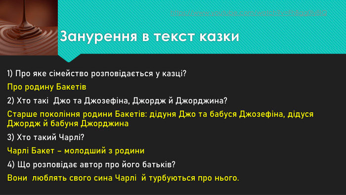 Занурення в текст казки1) Про яке сімейство розповідається у казці?Про родину Бакетів2) Хто такі Джо та Джозефіна, Джордж й Джорджина?Старше покоління родини Бакетів: дідуня Джо та бабуся Джозефіна, дідуся Джордж й бабуня Джорджина3) Хто такий Чарлі?Чарлі Бакет – молодший з родини4) Що розповідає автор про його батьків?Вони люблять свого сина Чарлі й турбуються про нього.https://www.youtube.com/watch?v=Fh. Bgg0ly8 IQ 