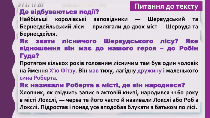 Де відбуваються події?Найбільші королівські заповідники — Шервудський та Бернесдейльський ліси — прилягали до двох міст — Шервуда та Бернесдейля. Як звати лісничого Шервудського лісу? Яке відношення він має до нашого героя – до Робін Гуда?Протягом кількох років головним лісничим там був один чоловік на ймення Х’ю Фітзу. Він мав тиху, лагідну дружину і маленького сина Роберта. Як називали Роберта в місті, де він народився?Хлопчик, як свідчить запис в актовій книзі, народився 1160 року в місті Локслі, — через те його часто й називали Локслі або Роб з Локслі. Підростав і понад усе вподобав блукати з батьком по лісі. Питання до тексту