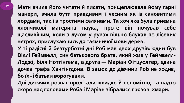 Мати вчила його читати й писати, прищеплювала йому гарні манери, вчила бути правдивим і чесним як із сановитими лордами, так і з простими селянами. Та хоч яка була приємна хлопчикові материна наука, проте він почував себе щасливішим, коли з луком у руках вільно блукав по лісових нетрях, прислухаючись до таємничої мови дерев. У ті радісні й безтурботні дні Роб мав двох друзів: один був Віллі Геймвелл, син батькового брата, який жив у Геймвелл-Лоджі, біля Ноттінгема, а друга — Маріан Фітцуолтер, єдина дочка графа Хантінгдона. В замок до дівчини Роб не ходив, бо їхні батьки ворогували. Дні дитячих розваг пролітали швидко й непомітно, та надто скоро над головами Роба і Маріан зібралися грозові хмари. ГР1