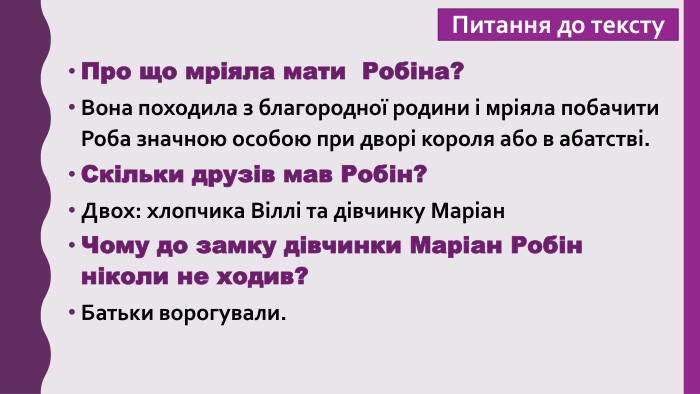 Питання до тексту. Про що мріяла мати Робіна?Вона походила з благородної родини і мріяла побачити Роба значною особою при дворі короля або в абатстві. Скільки друзів мав Робін?Двох: хлопчика Віллі та дівчинку Маріан. Чому до замку дівчинки Маріан Робін ніколи не ходив?Батьки ворогували.