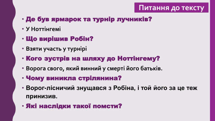 Питання до тексту. Де був ярмарок та турнір лучників?У НоттінгеміЩо вирішив Робін?Взяти участь у турніріКого зустрів на шляху до Ноттінгему?Ворога свого, який винний у смерті його батьків. Чому виникла стрілянина?Ворог-лісничий знущався з Робіна, і той його за це теж принизив. Які наслідки такої помсти?