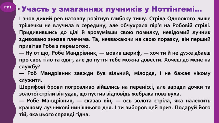 Участь у змаганнях лучників у Ноттінгемі…І знов дикий рев натовпу розітнув глибоку тишу. Стріла Одноокого лише трішечки не влучила в середину, але обчухрала пір’я на Робовій стрілі. Придивившись до цілі й зрозумівши свою помилку, невідомий лучник здивовано знизав плечима. Та, незважаючи на свою поразку, він перший привітав Роба з перемогою.— Ну от що, Робе Мандрівник, — мовив шериф, — хоч ти й не дуже дбаєш про своє тіло та одяг, але до пуття тебе можна довести. Хочеш до мене на службу?— Роб Мандрівник завжди був вільний, мілорде, і не бажає нікому служити. Шерифові брови погрозливо зійшлись на переніссі, але заради дочки та золотої стріли він удав, що пустив відповідь жебрака повз вуха.— Робе Мандрівник, — сказав він, — ось золота стріла, яка належить кращому лучникові нинішнього дня. І ти виборов цей приз. Подаруй його тій, яка цього справді гідна. ГР1