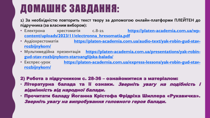 Домашнє завдання:1) За необхідністю повторить текст твору за допомогою онлайн-платформи ПЛЕЙТЕН до підручника (за власним вибором): Електрона хрестоматія с.8-21 https://platen-academia.com.ua/wp-content/uploads/2023/11/electronna_hresomatia.pdf Аудіохрестоматія https://platen-academia.com.ua/audio-text/yak-robin-gud-stav-rozbijnykom/ Мультимедійна презентація https://platen-academia.com.ua/presentations/yak-robin-gud-stav-rozbijnykom-staroanglijska-balada/ Експрес-урок https://platen-academia.com.ua/express-lessons/yak-robin-gud-stav-rozbijnykom/ 2) Робота з підручником с. 28-36 – ознайомитися з матеріалом: Літературна балада та її ознаки. Зверніть увагу на подібність і відмінність від народної балади. Прочитати баладу Йоганна Крістофа Фрідріха Шиллера «Рукавичка». Зверніть увагу на випробування головного героя балади. 
