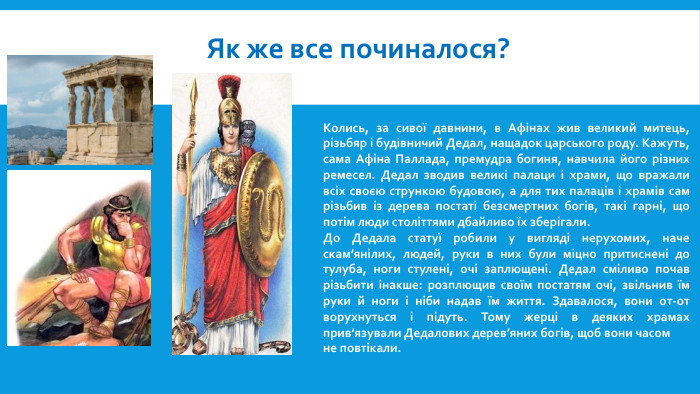 Як же все починалося?Колись, за сивої давнини, в Афінах жив великий митець, різьбяр і будівничий Дедал, нащадок царського роду. Кажуть, сама Афіна Паллада, премудра богиня, навчила його різних ремесел. Дедал зводив великі палаци і храми, що вражали всіх своєю стрункою будовою, а для тих палаців і храмів сам різьбив із дерева постаті безсмертних богів, такі гарні, що потім люди століттями дбайливо їх зберігали. До Дедала статуї робили у вигляді нерухомих, наче скам’янілих, людей, руки в них були міцно притиснені до тулуба, ноги стулені, очі заплющені. Дедал сміливо почав різьбити інакше: розплющив своїм постатям очі, звільнив їм руки й ноги і ніби надав їм життя. Здавалося, вони от-от ворухнуться і підуть. Тому жерці в деяких храмах прив’язували Дедалових дерев’яних богів, щоб вони часомне повтікали.