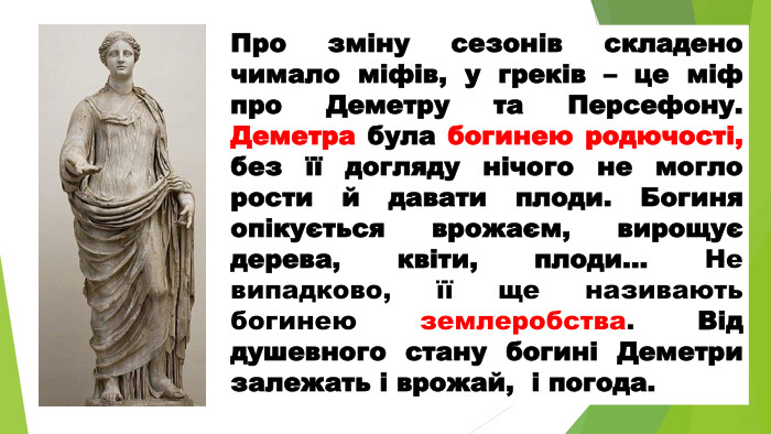 Про зміну сезонів складено чимало міфів, у греків – це міф про Деметру та Персефону. Деметра була богинею родючості, без її догляду нічого не могло рости й давати плоди. Богиня опікується врожаєм, вирощує дерева, квіти, плоди… Не випадково, її ще називають богинею землеробства. Від душевного стану богині Деметри залежать і врожай, і погода. 