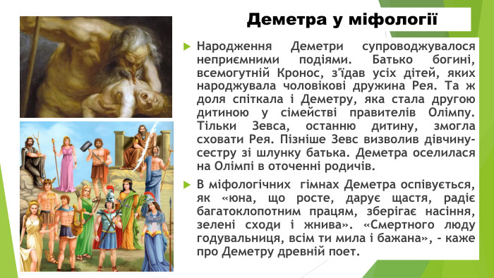 Деметра у міфологіїНародження Деметри супроводжувалося неприємними подіями. Батько богині, всемогутній Кронос, з'їдав усіх дітей, яких народжувала чоловікові дружина Рея. Та ж доля спіткала і Деметру, яка стала другою дитиною у сімействі правителів Олімпу. Тільки Зевса, останню дитину, змогла сховати Рея. Пізніше Зевс визволив дівчину-сестру зі шлунку батька. Деметра оселилася на Олімпі в оточенні родичів. В міфологічних гімнах Деметра оспівується, як «юна, що росте, дарує щастя, радіє багатоклопотним працям, зберігає насіння, зелені сходи і жнива». «Смертного люду годувальниця, всім ти мила і бажана», - каже про Деметру древній поет.