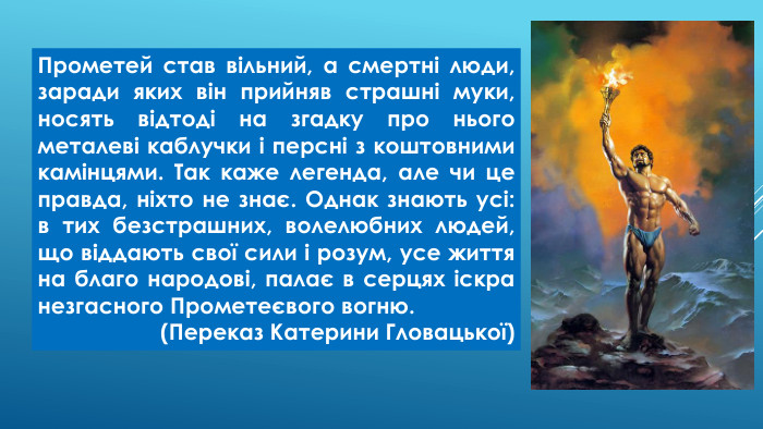 Прометей став вільний, а смертні люди, заради яких він прийняв страшні муки, носять відтоді на згадку про нього металеві каблучки і персні з коштовними камінцями. Так каже легенда, але чи це правда, ніхто не знає. Однак знають усі: в тих безстрашних, волелюбних людей, що віддають свої сили і розум, усе життя на благо народові, палає в серцях іскра незгасного Прометеєвого вогню.(Переказ Катерини Гловацької)