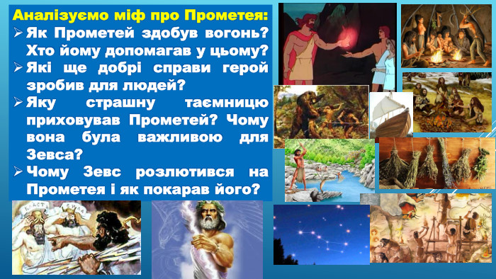 Аналізуємо міф про Прометея: Як Прометей здобув вогонь? Хто йому допомагав у цьому?Які ще добрі справи герой зробив для людей?Яку страшну таємницю приховував Прометей? Чому вона була важливою для Зевса?Чому Зевс розлютився на Прометея і як покарав його?