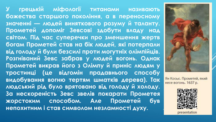 У грецькій міфології титанами називають божества старшого покоління, а в переносному значенні — людей виняткового розуму й таланту. Прометей допоміг Зевсові здобути владу над світом. Під час суперечки про зменшення жертв богам Прометей став на бік людей, які потерпали від голоду й були безсилі проти могутніх олімпійців. Розгніваний Зевс забрав у людей вогонь. Однак Прометей викрав його з Олімпу й приніс людям у тростинці (це відгомін прадавнього способу видобування вогню тертям шматків дерева). Так людський рід було врятовано від голоду й холоду. За нескореність Зевс звелів покарати Прометея жорстоким способом. Але Прометей був непохитним і став символом незламності духу.
