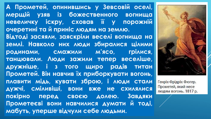 А Прометей, опинившись у Зевсовій оселі, мерщій узяв із божественного вогнища невеличку іскру, сховав її у порожній очеретині та й приніс людям на землю. Відтоді засяяли, заяскріли веселі вогнища на землі. Навколо них люди збиралися цілими родинами, смажили м’ясо, грілися, танцювали. Люди зажили тепер веселіше, дружніше, і з того щиро радів титан Прометей. Він навчив їх приборкувати вогонь, плавити мідь, кувати зброю, і люди стали дужчі, сміливіші, вони вже не схилялися покірно перед своєю долею. Завдяки Прометеєві вони навчилися думати й тоді, мабуть, уперше відчули себе людьми.