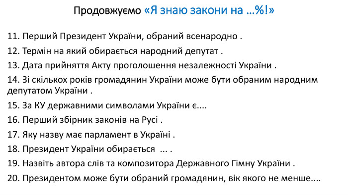 Продовжуємо «Я знаю закони на …%!»11. Перший Президент України, обраний всенародно .12. Термін на який обирається народний депутат .13. Дата прийняття Акту проголошення незалежності України .14. Зі скількох років громадянин України може бути обраним народним депутатом України .15. За КУ державними символами України є....16. Перший збірник законів на Русі .17. Яку назву має парламент в Україні .18. Президент України обирається ... .19. Назвіть автора слів та композитора Державного Гімну України .20. Президентом може бути обраний громадянин, вік якого не менше....