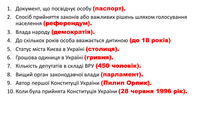 Документ, що посвідчує особу (паспорт). Спосіб прийняття законів або важливих рішень шляхом голосування населення (референдум). Влада народу (демократія). До скількох років особа вважається дитиною (до 18 років)Статус міста Києва в Україні (столиця). Грошова одиниця в Україні (гривня). Кількість депутатів в складі ВРУ (450 чоловік). Вищий орган законодавчої влади (парламент). Автор першої Конституції України (Пилип Орлик). Коли була прийнята Конституція України (28 червня 1996 рік).