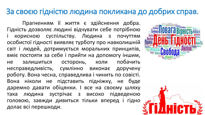 За своєю гідністю людина покликана до добрих справ. Прагненням її життя є здійснення добра. Гідність дозволяє людині відчувати себе потрібною і корисною суспільству. Людина з почуттям особистої гідності виявляє турботу про навколишній світ і людей, дотримується моральних принципів, вміє постояти за себе і прийти на допомогу іншим, не залишиться осторонь, коли побачить несправедливість, сумлінно виконає доручену роботу. Вона чесна, справедлива і чинить по совісті. Вона ніколи не підставить підніжку, не буде даремно давати обіцянки. І все на своєму шляху така людина зустрічає з високо підведеною головою, завжди дивиться тільки вперед і гідно долає всі перешкоди.