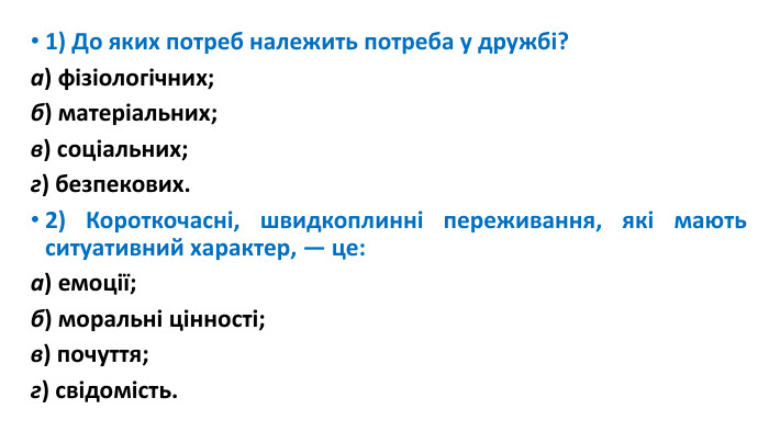 1) До яких потреб належить потреба у дружбі?а) фізіологічних; б) матеріальних;в) соціальних; г) безпекових.2) Короткочасні, швидкоплинні переживання, які мають ситуативний характер, — це:а) емоції; б) моральні цінності;в) почуття; г) свідомість.