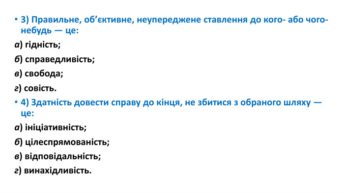 3) Правильне, об’єктивне, неупереджене ставлення до кого- або чого-небудь — це:а) гідність; б) справедливість; в) свобода; г) совість.4) Здатність довести справу до кінця, не збитися з обраного шляху — це:а) ініціативність; б) цілеспрямованість;в) відповідальність; г) винахідливість.