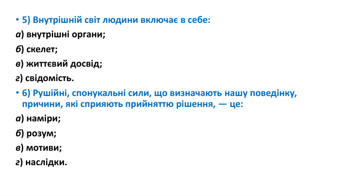 5) Внутрішній світ людини включає в себе:а) внутрішні органи; б) скелет;в) життєвий досвід; г) свідомість.6) Рушійні, спонукальні сили, що визначають нашу поведінку, причини, які сприяють прийняттю рішення, — це:а) наміри; б) розум;в) мотиви; г) наслідки.